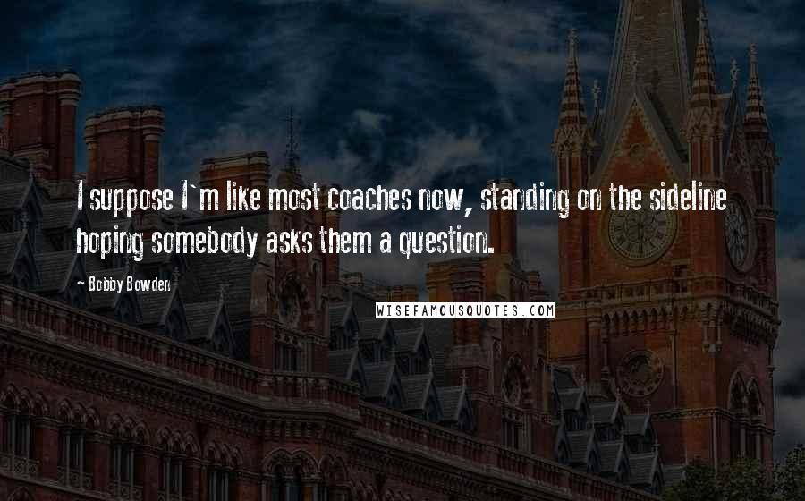 Bobby Bowden Quotes: I suppose I'm like most coaches now, standing on the sideline hoping somebody asks them a question.