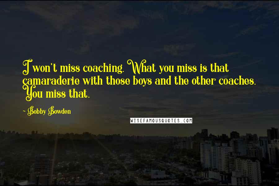 Bobby Bowden Quotes: I won't miss coaching. What you miss is that camaraderie with those boys and the other coaches. You miss that.