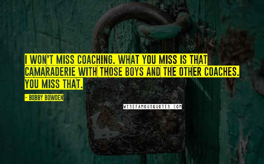 Bobby Bowden Quotes: I won't miss coaching. What you miss is that camaraderie with those boys and the other coaches. You miss that.