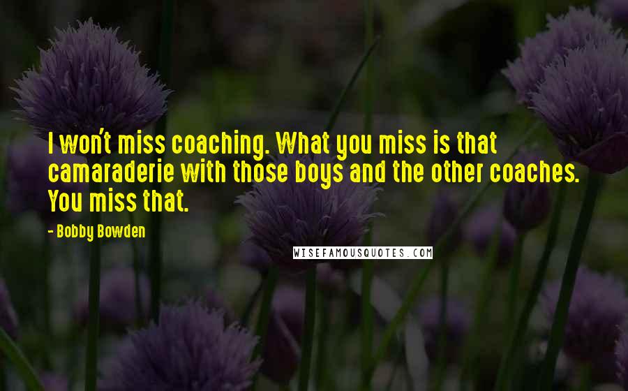 Bobby Bowden Quotes: I won't miss coaching. What you miss is that camaraderie with those boys and the other coaches. You miss that.