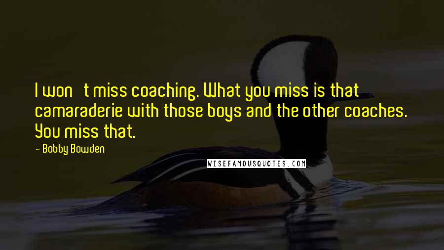 Bobby Bowden Quotes: I won't miss coaching. What you miss is that camaraderie with those boys and the other coaches. You miss that.