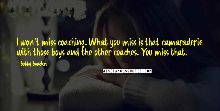 Bobby Bowden Quotes: I won't miss coaching. What you miss is that camaraderie with those boys and the other coaches. You miss that.