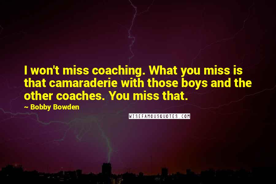 Bobby Bowden Quotes: I won't miss coaching. What you miss is that camaraderie with those boys and the other coaches. You miss that.