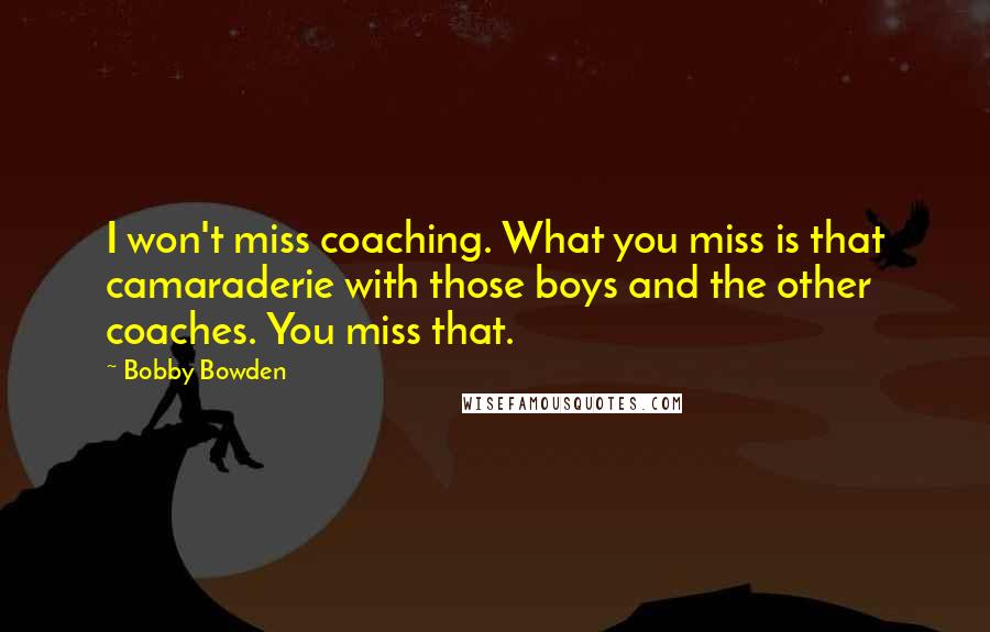 Bobby Bowden Quotes: I won't miss coaching. What you miss is that camaraderie with those boys and the other coaches. You miss that.