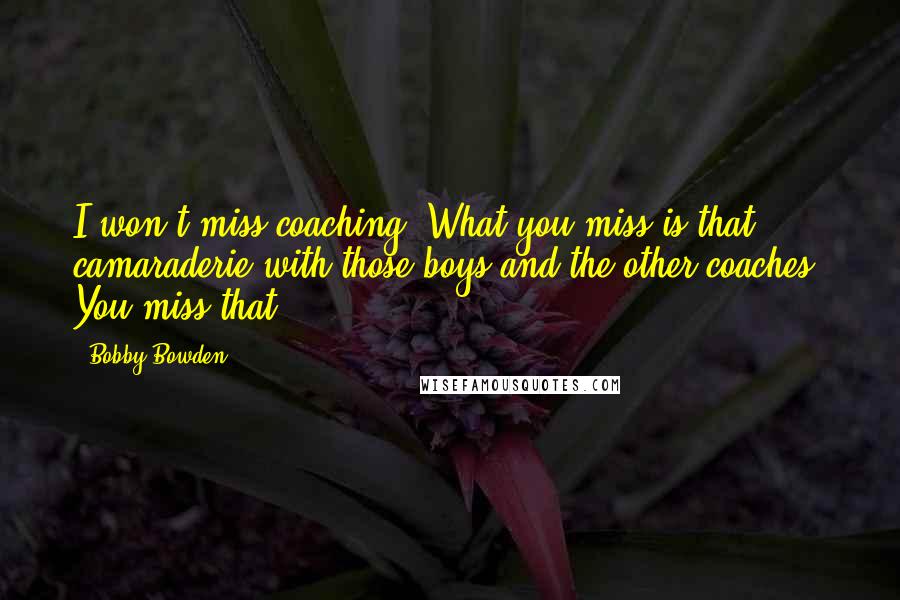 Bobby Bowden Quotes: I won't miss coaching. What you miss is that camaraderie with those boys and the other coaches. You miss that.