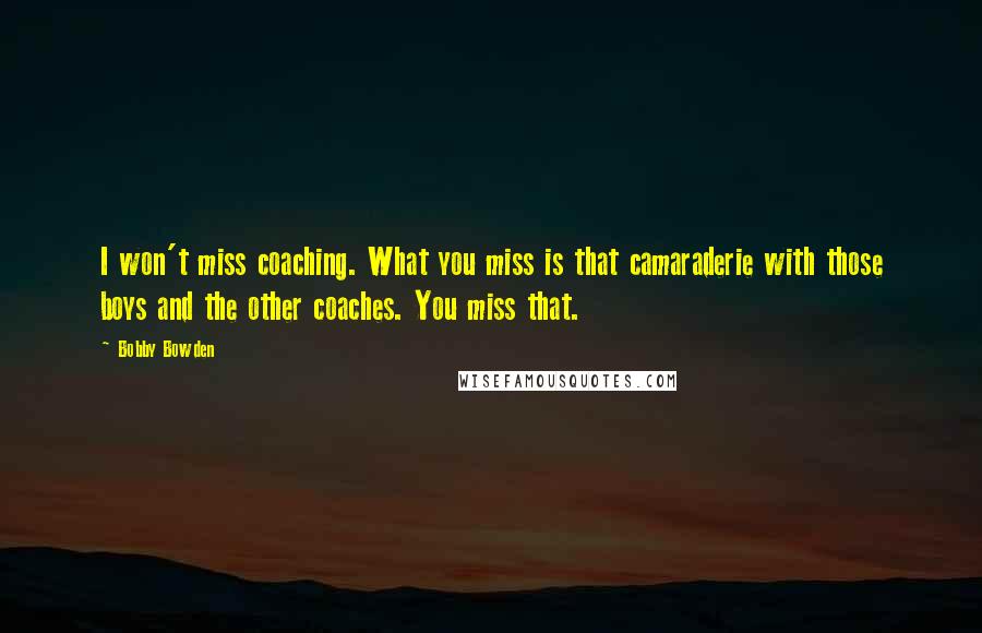 Bobby Bowden Quotes: I won't miss coaching. What you miss is that camaraderie with those boys and the other coaches. You miss that.