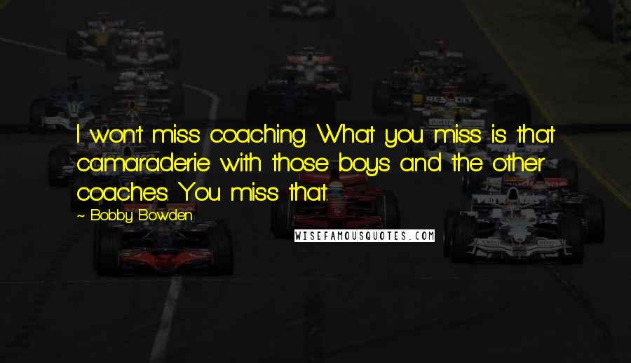 Bobby Bowden Quotes: I won't miss coaching. What you miss is that camaraderie with those boys and the other coaches. You miss that.