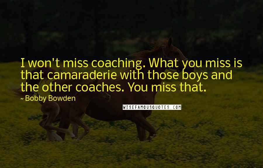 Bobby Bowden Quotes: I won't miss coaching. What you miss is that camaraderie with those boys and the other coaches. You miss that.