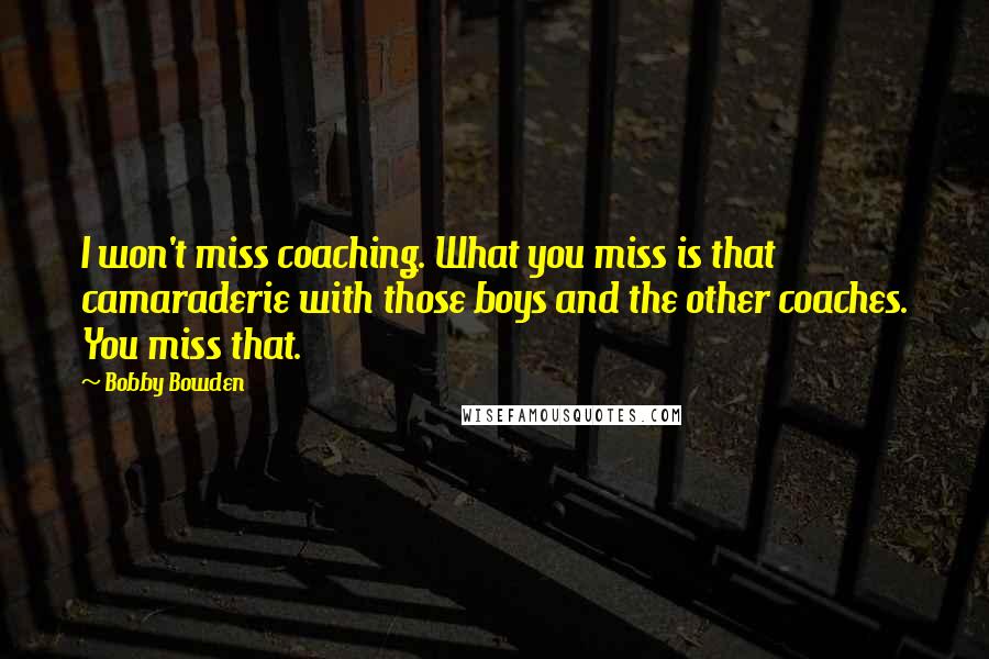 Bobby Bowden Quotes: I won't miss coaching. What you miss is that camaraderie with those boys and the other coaches. You miss that.