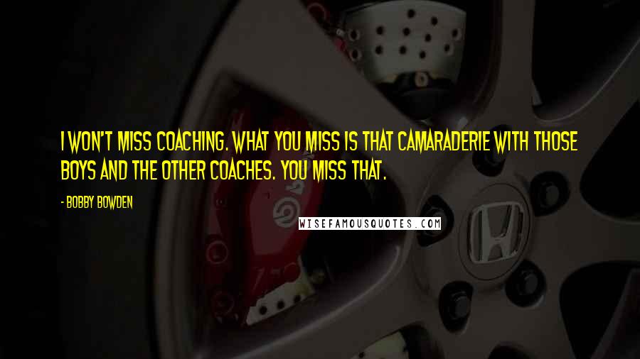 Bobby Bowden Quotes: I won't miss coaching. What you miss is that camaraderie with those boys and the other coaches. You miss that.