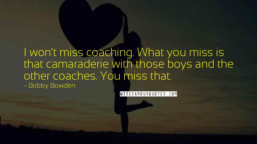 Bobby Bowden Quotes: I won't miss coaching. What you miss is that camaraderie with those boys and the other coaches. You miss that.