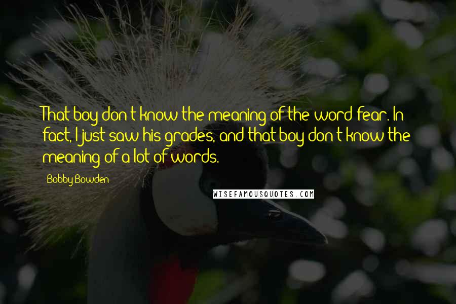 Bobby Bowden Quotes: That boy don't know the meaning of the word fear. In fact, I just saw his grades, and that boy don't know the meaning of a lot of words.