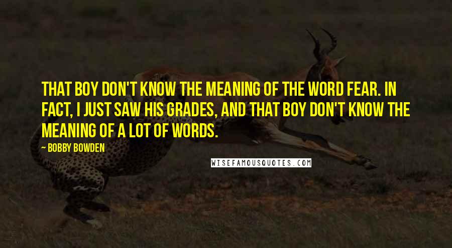 Bobby Bowden Quotes: That boy don't know the meaning of the word fear. In fact, I just saw his grades, and that boy don't know the meaning of a lot of words.