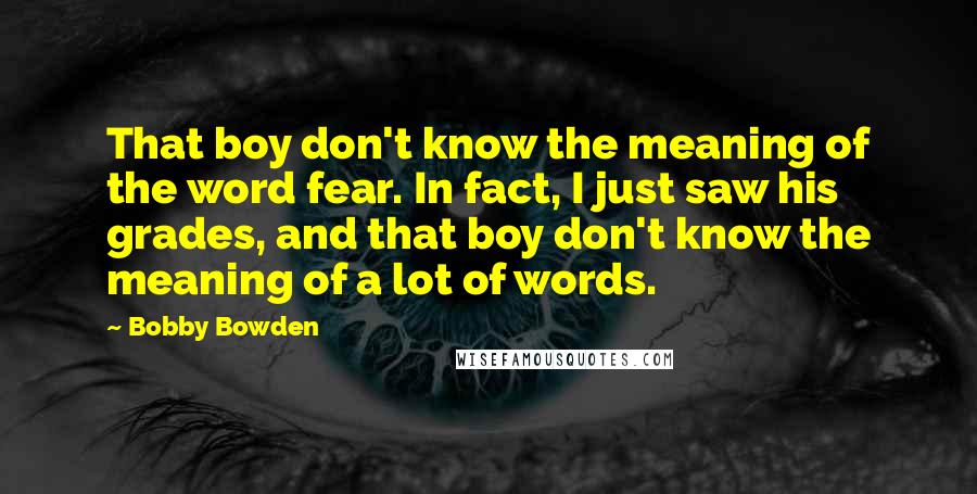 Bobby Bowden Quotes: That boy don't know the meaning of the word fear. In fact, I just saw his grades, and that boy don't know the meaning of a lot of words.
