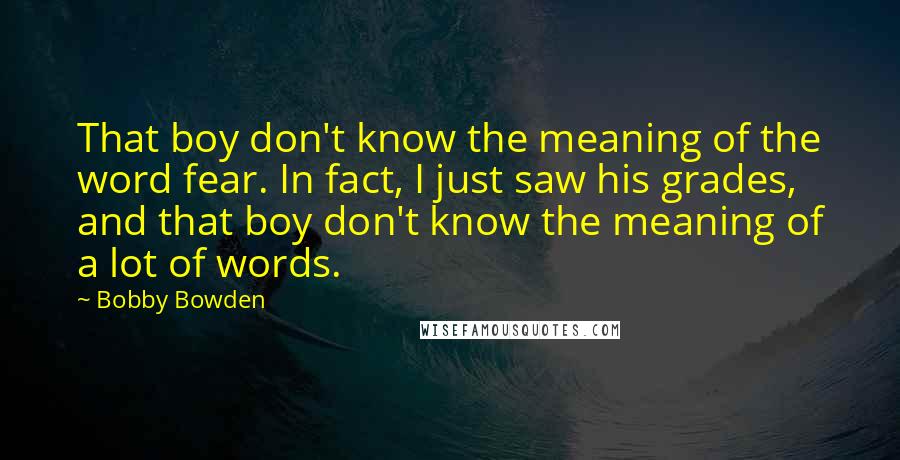 Bobby Bowden Quotes: That boy don't know the meaning of the word fear. In fact, I just saw his grades, and that boy don't know the meaning of a lot of words.