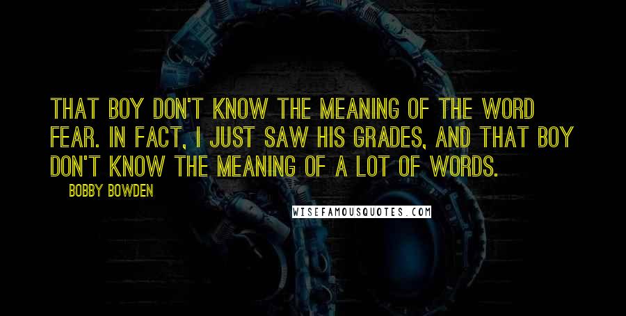 Bobby Bowden Quotes: That boy don't know the meaning of the word fear. In fact, I just saw his grades, and that boy don't know the meaning of a lot of words.