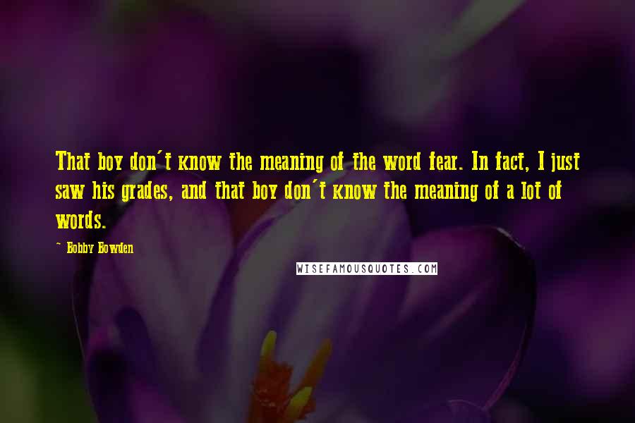 Bobby Bowden Quotes: That boy don't know the meaning of the word fear. In fact, I just saw his grades, and that boy don't know the meaning of a lot of words.