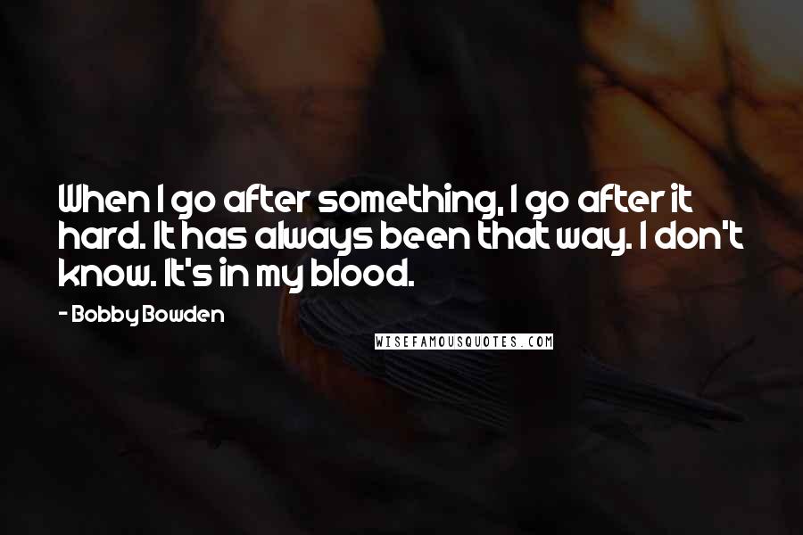 Bobby Bowden Quotes: When I go after something, I go after it hard. It has always been that way. I don't know. It's in my blood.