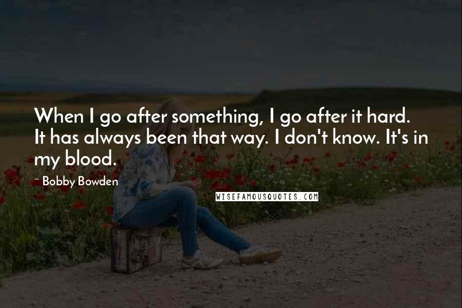 Bobby Bowden Quotes: When I go after something, I go after it hard. It has always been that way. I don't know. It's in my blood.