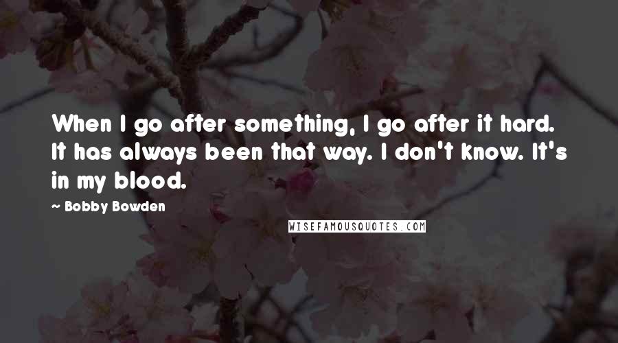 Bobby Bowden Quotes: When I go after something, I go after it hard. It has always been that way. I don't know. It's in my blood.