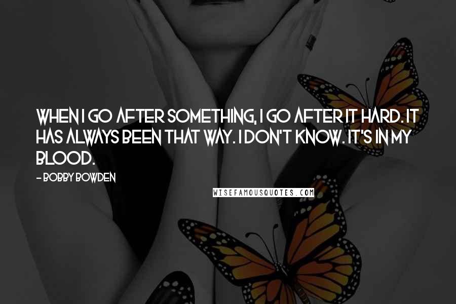 Bobby Bowden Quotes: When I go after something, I go after it hard. It has always been that way. I don't know. It's in my blood.