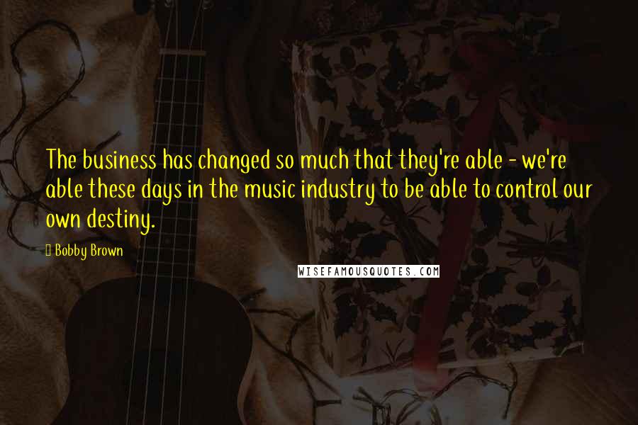 Bobby Brown Quotes: The business has changed so much that they're able - we're able these days in the music industry to be able to control our own destiny.