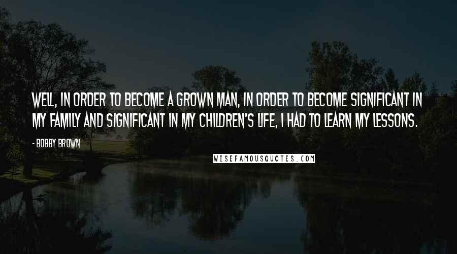 Bobby Brown Quotes: Well, in order to become a grown man, in order to become significant in my family and significant in my children's life, I had to learn my lessons.