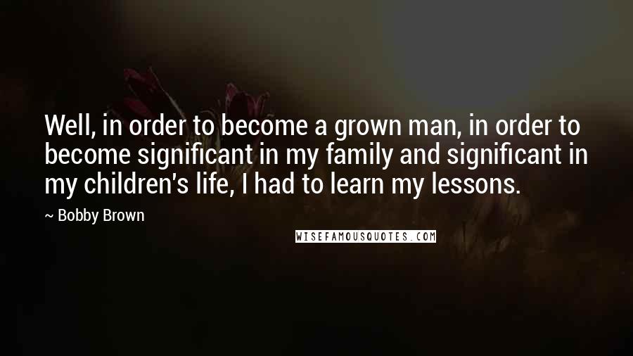 Bobby Brown Quotes: Well, in order to become a grown man, in order to become significant in my family and significant in my children's life, I had to learn my lessons.