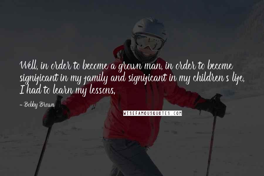 Bobby Brown Quotes: Well, in order to become a grown man, in order to become significant in my family and significant in my children's life, I had to learn my lessons.