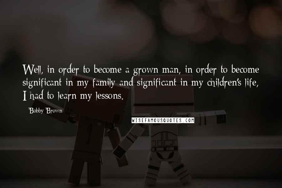 Bobby Brown Quotes: Well, in order to become a grown man, in order to become significant in my family and significant in my children's life, I had to learn my lessons.