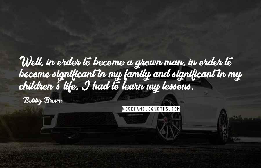 Bobby Brown Quotes: Well, in order to become a grown man, in order to become significant in my family and significant in my children's life, I had to learn my lessons.