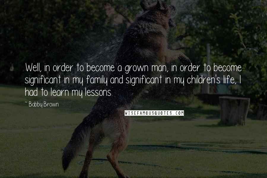 Bobby Brown Quotes: Well, in order to become a grown man, in order to become significant in my family and significant in my children's life, I had to learn my lessons.