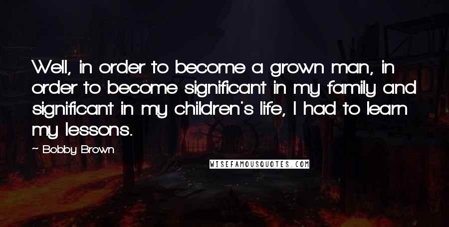 Bobby Brown Quotes: Well, in order to become a grown man, in order to become significant in my family and significant in my children's life, I had to learn my lessons.