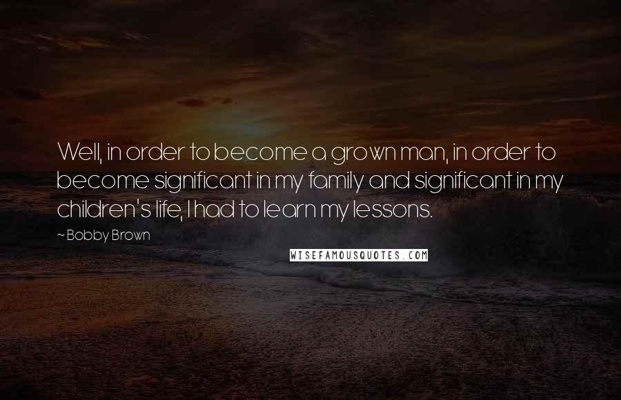 Bobby Brown Quotes: Well, in order to become a grown man, in order to become significant in my family and significant in my children's life, I had to learn my lessons.