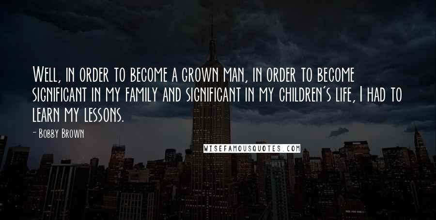 Bobby Brown Quotes: Well, in order to become a grown man, in order to become significant in my family and significant in my children's life, I had to learn my lessons.