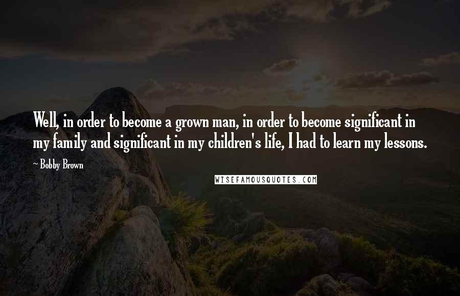 Bobby Brown Quotes: Well, in order to become a grown man, in order to become significant in my family and significant in my children's life, I had to learn my lessons.
