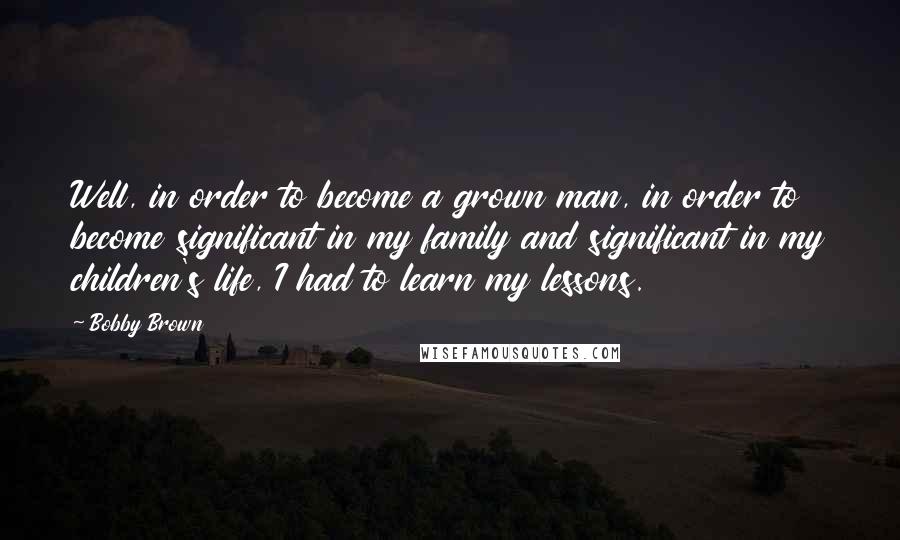Bobby Brown Quotes: Well, in order to become a grown man, in order to become significant in my family and significant in my children's life, I had to learn my lessons.