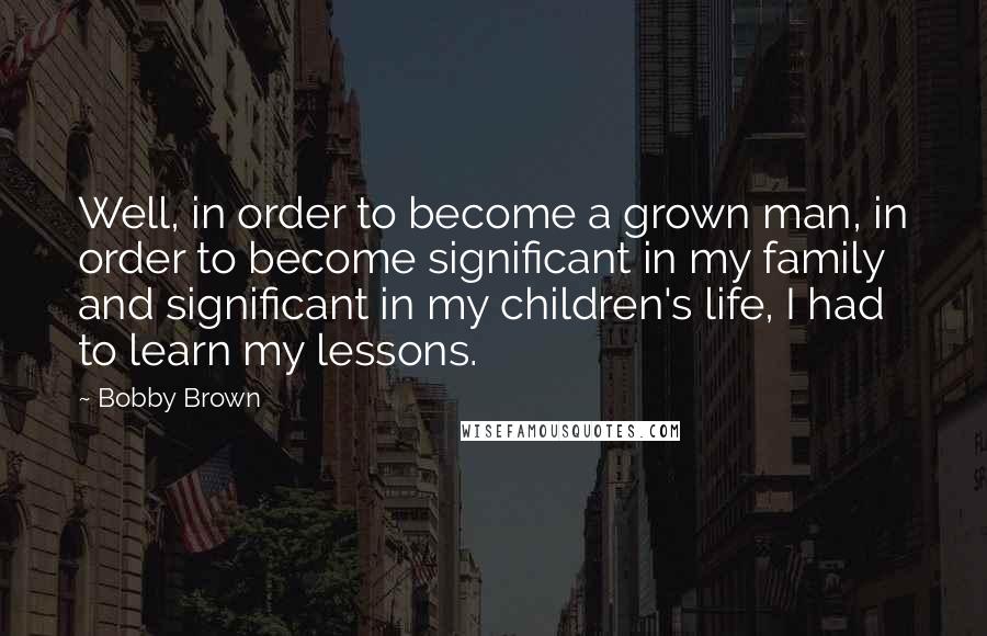Bobby Brown Quotes: Well, in order to become a grown man, in order to become significant in my family and significant in my children's life, I had to learn my lessons.