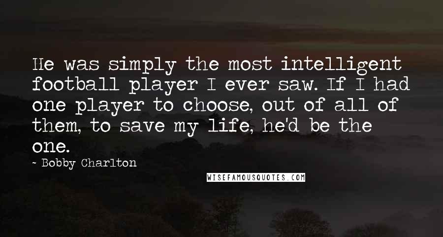 Bobby Charlton Quotes: He was simply the most intelligent football player I ever saw. If I had one player to choose, out of all of them, to save my life, he'd be the one.