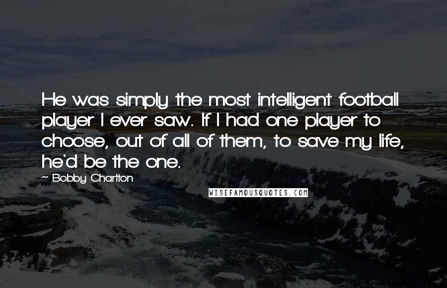 Bobby Charlton Quotes: He was simply the most intelligent football player I ever saw. If I had one player to choose, out of all of them, to save my life, he'd be the one.