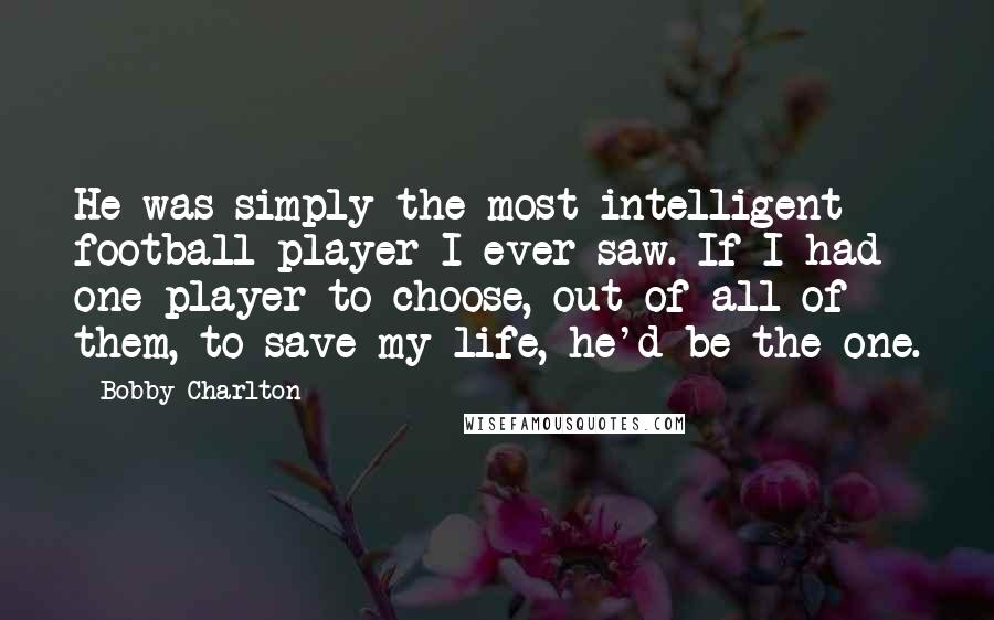 Bobby Charlton Quotes: He was simply the most intelligent football player I ever saw. If I had one player to choose, out of all of them, to save my life, he'd be the one.