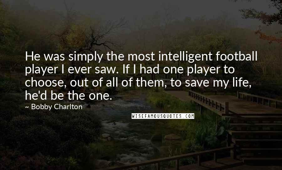 Bobby Charlton Quotes: He was simply the most intelligent football player I ever saw. If I had one player to choose, out of all of them, to save my life, he'd be the one.