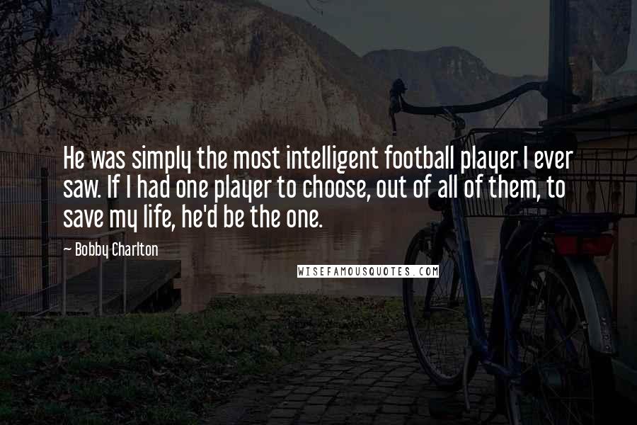 Bobby Charlton Quotes: He was simply the most intelligent football player I ever saw. If I had one player to choose, out of all of them, to save my life, he'd be the one.