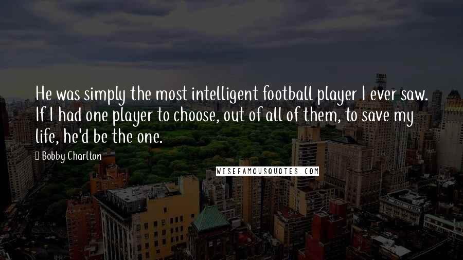 Bobby Charlton Quotes: He was simply the most intelligent football player I ever saw. If I had one player to choose, out of all of them, to save my life, he'd be the one.