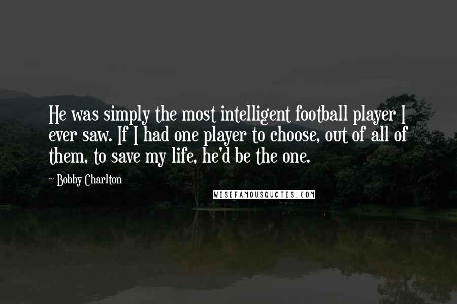 Bobby Charlton Quotes: He was simply the most intelligent football player I ever saw. If I had one player to choose, out of all of them, to save my life, he'd be the one.