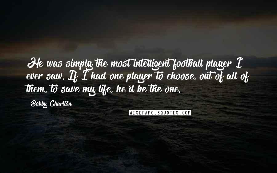 Bobby Charlton Quotes: He was simply the most intelligent football player I ever saw. If I had one player to choose, out of all of them, to save my life, he'd be the one.