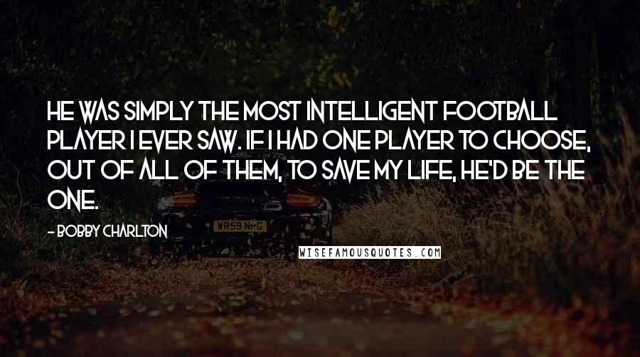 Bobby Charlton Quotes: He was simply the most intelligent football player I ever saw. If I had one player to choose, out of all of them, to save my life, he'd be the one.