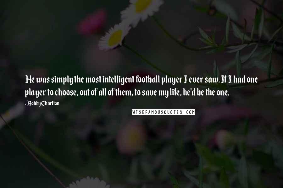 Bobby Charlton Quotes: He was simply the most intelligent football player I ever saw. If I had one player to choose, out of all of them, to save my life, he'd be the one.