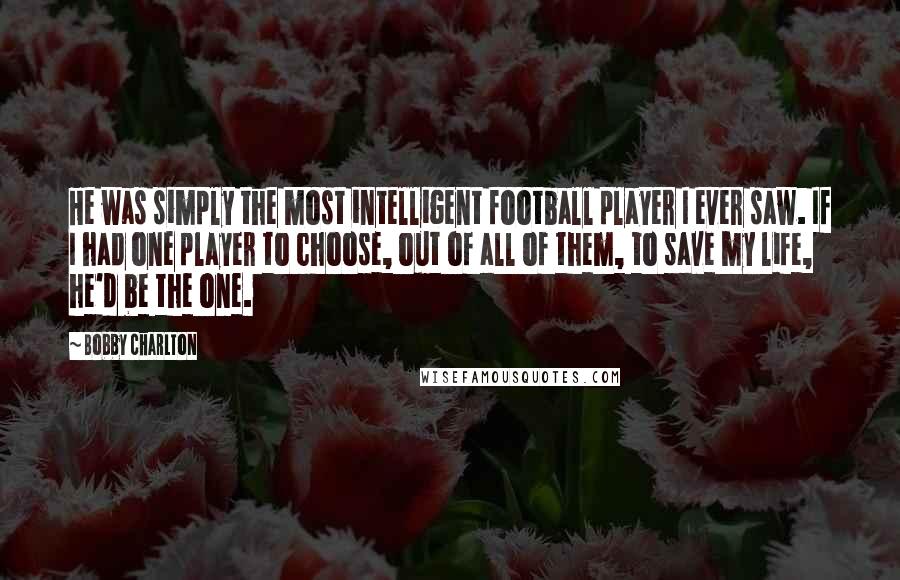 Bobby Charlton Quotes: He was simply the most intelligent football player I ever saw. If I had one player to choose, out of all of them, to save my life, he'd be the one.