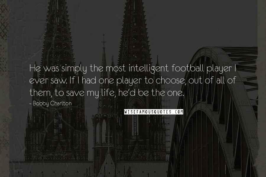 Bobby Charlton Quotes: He was simply the most intelligent football player I ever saw. If I had one player to choose, out of all of them, to save my life, he'd be the one.